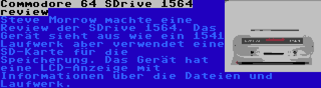 Commodore 64 SDrive 1564 review | Steve Morrow machte eine Review der SDrive 1564. Das Gerät sieht aus wie ein 1541 Laufwerk aber verwendet eine SD-Karte für die Speicherung. Das Gerät hat eine LCD-Anzeige mit Informationen über die Dateien und Laufwerk.