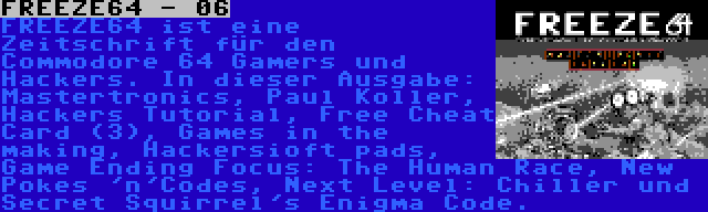 FREEZE64 - 06 | FREEZE64 ist eine Zeitschrift für den Commodore 64 Gamers und Hackers. In dieser Ausgabe: Mastertronics, Paul Koller, Hackers Tutorial, Free Cheat Card (3), Games in the making, Hackersioft pads, Game Ending Focus: The Human Race, New Pokes 'n'Codes, Next Level: Chiller und Secret Squirrel's Enigma Code.