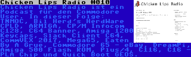 Chicken Lips Radio #010 | Chicken Lips Radio ist ein Podcast für den Commodore User. In dieser Folge: TNMOC, Bil Herd's HerdWare CPLD, ARMIGA, CP/M Infocom C128, C64 Banner, Amiga 1200 Keycaps, Slack Client C64, CommVEX 2017, Mega65, Eaten By A Grue, Commodore 65 - eBay, DreamPi, Amiga 500 Flash ROM, Plus/4, C116, C16 - PLA Chip und Quick Boot GEOS.