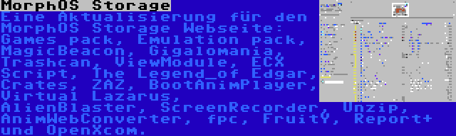 MorphOS Storage | Eine Aktualisierung für den MorphOS Storage Webseite: Games pack, Emulation pack, MagicBeacon, Gigalomania, Trashcan, ViewModule, ECX Script, The Legend_of Edgar, Crates, ZAZ, BootAnimPlayer, Virtual Lazarus, AlienBlaster, ScreenRecorder, Unzip, AnimWebConverter, fpc, FruitY, Report+ und OpenXcom.
