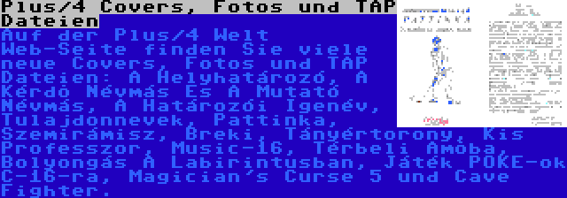 Plus/4 Covers, Fotos und TAP Dateien | Auf der Plus/4 Welt Web-Seite finden Sie viele neue Covers, Fotos und TAP Dateien: A Helyhatározó, A Kérdõ Névmás És A Mutató Névmás, A Határozói Igenév, Tulajdonnevek, Pattinka, Szemirámisz, Breki, Tányértorony, Kis Professzor, Music-16, Térbeli Amõba, Bolyongás A Labirintusban, Játék POKE-ok C-16-ra, Magician's Curse 5 und Cave Fighter.