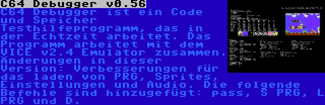 C64 Debugger v0.56 | C64 Debugger ist ein Code und Speicher Testhilfeprogramm, das in der Echtzeit arbeitet. Das Programm arbeitet mit dem VICE v2.4 Emulator zusammen. Änderungen in dieser Version: Verbesserungen für das laden von PRG, Sprites, Einstellungen und Audio. Die folgende Befehle sind hinzugefügt: pass, S PRG, L PRG und D.