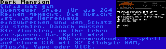 Dark Mansion | Chris hat ein Abenteuer-Spiel für die 264 Reihen gemacht. Die Absicht ist, ins Herrenhaus einzubrechen und den Schatz zu stehlen. Danach müssen Sie flüchten, um Ihr Leben zu sparen. Das Spiel wird programmiert, GAC verwendend. Es spielt auf einem C16 mit 32 Kilobyte RAM, Plus/4, Yape oder VICE.