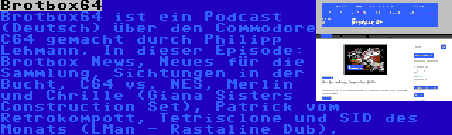 Brotbox64 | Brotbox64 ist ein Podcast (Deutsch) über den Commodore C64 gemacht durch Philipp Lehmann. In dieser Episode: Brotbox News, Neues für die Sammlung, Sichtungen in der Bucht, C64 vs. NES, Merlin und Chrille (Giana Sisters Construction Set), Patrick vom Retrokompott, Tetrisclone und SID des Monats (LMan - Rastaline Dub).