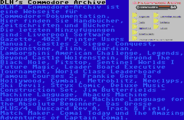 DLH's Commodore Archive | DLH's Commodore-Archiv ist eine Webseite für Commodore-Dokumentation. Hier finden Sie Handbücher, Zeitschriften und Bücher. Die letzten Hinzufügungen sind: Liverpool Software Gazette, 4023 Printer Users Manual, Castles 2 Siege, Conquest, Dragonstone, Flink, Guardian, Lamborghini American Challenge, Legends, Beyond Castle Wolfenstein, Beyond The Black Hole, Pitstop, Sentinel Worlds I Future Magic, Leader Board Executive Tournament, World Class Leaderboard Famous Courses 2, Frankie Goes To Hollywood, Cymbal, Metroblitz, Neoclyps, Ski Devil, Stryx Comic, Deluxe Music Construction Set, Jim Butterfields - Machine Language, Abacus Machine Language, Supermon, Machine Language for the Absolute Beginner, Das Grosse PLUS/4, Buscard Rev A, Track & Field, Match Maker, Comal Today und The Amazing Adventures of Captain Comal.