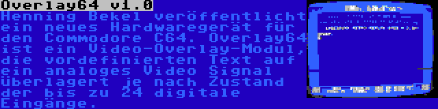 Overlay64 v1.0 | Henning Bekel veröffentlicht ein neues Hardwaregerät für den Commodore C64. Overlay64 ist ein Video-Overlay-Modul, die vordefinierten Text auf ein analoges Video Signal überlagert je nach Zustand der bis zu 24 digitale Eingänge.