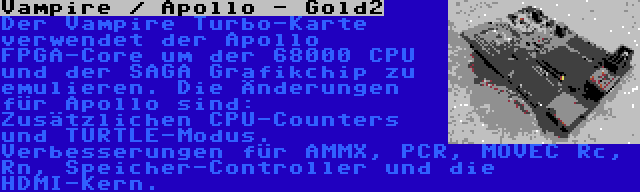 Vampire / Apollo - Gold2 | Der Vampire Turbo-Karte verwendet der Apollo FPGA-Core um der 68000 CPU und der SAGA Grafikchip zu emulieren. Die Änderungen für Apollo sind: Zusätzlichen CPU-Counters und TURTLE-Modus. Verbesserungen für AMMX, PCR, MOVEC Rc, Rn, Speicher-Controller und die HDMI-Kern.