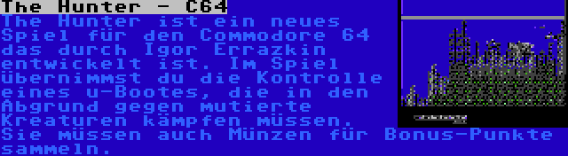 The Hunter - C64 | The Hunter ist ein neues Spiel für den Commodore 64 das durch Igor Errazkin entwickelt ist. Im Spiel übernimmst du die Kontrolle eines u-Bootes, die in den Abgrund gegen mutierte Kreaturen kämpfen müssen. Sie müssen auch Münzen für Bonus-Punkte sammeln.