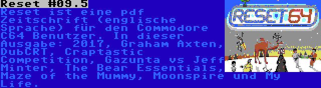 Reset #09.5 | Reset ist eine pdf Zeitschrift (englische Sprache) für den Commodore C64 Benutzer. In dieser Ausgabe: 2017, Graham Axten, DubCRT, Craptastic Competition, Gazunta vs Jeff Minter, The Bear Essentials, Maze of the Mummy, Moonspire und My Life.