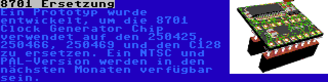 8701 Ersetzung | Ein Prototyp wurde entwickelt, um die 8701 Clock Generator Chip verwendet auf den 250425, 250466, 250469 und den C128 zu ersetzen. Ein NTSC und PAL-Version werden in den nächsten Monaten verfügbar sein.