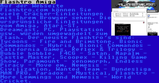 Flashtro Amiga | Auf der Webseite Flashtro.com können Sie viele Cräcker-Einleitungen mit Ihrem Browser sehen. Die ursprüngliche Einleitungen vom Amiga, Atari-ST, Dreamcast, PC, Playstation usw. würden umgewandelt zum Flash. Der neuste Flashtro's sind: Tycoons - Fire and Brimstone, Bionic Commandos - Hybris, Bionic Commandos - California Games, Reflex & Trilogy - Bubble bobble, F4CG - Satan, Napalm - Castle Master, Scoopex - Killing Game Show, Paramount - xenomorph, Endless Piracy - Move em, Nemesis - Civilization, Wanted Team - Bundesliga MAN PRO, Paradox - Mystical, Flashtro - More Lemmings und Nemesis - World Cricket.