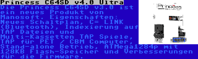 Princess C64SD v4.0 Ultra | Die Princess C64SD v3.0 ist ein neues Produkt von Manosoft. Eigenschaften: Neues Schaltplan, C= LINK (Bluetooth), Indexierung auf TAP Dateien und Multi-Kassetten TAP Spiele, TAP für PET / CBM Computer, Stand-alone Betrieb, ATMega1284p mit 128KB Flash-Speicher und Verbesserungen für die Firmware.
