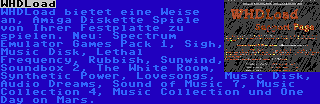 WHDLoad | WHDLoad bietet eine Weise an, Amiga Diskette Spiele von Ihrer Festplatte zu spielen. Neu: Spectrum Emulator Games Pack 1, Sigh, Music Disk, Lethal Frequency, Rubbish, Sunwind, Soundbox 2, The White Room, Synthetic Power, Lovesongs, Music Disk, Audio Dreams, Sound of Music 7, Music Collection 4, Music Collection und One Day on Mars.