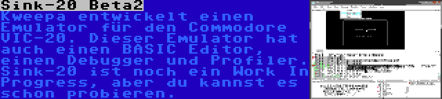 Sink-20 Beta2 | Kweepa entwickelt einen Emulator für den Commodore VIC-20. Dieser Emulator hat auch einen BASIC Editor, einen Debugger und Profiler. Sink-20 ist noch ein Work In Progress, aber du kannst es schon probieren.