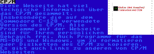 CP/M | Diese Webseite hat viel technische Information über das CP/M gesammelt. Insbesondere die auf dem Commodore C-128 verwendete Version des CP/M. Alle Programme auf der Webseite sind für Ihren persönlichen Gebrauch frei. Auch Programme für das MS-DOS und Windows, um zu formatieren oder Dislketten des CP/M zu kopieren.  Es gibt auch Links zu anderen von CP/M Webseiten