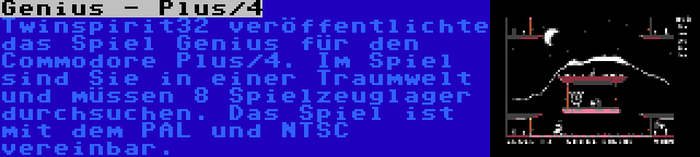 Genius - Plus/4 | Twinspirit32 veröffentlichte das Spiel Genius für den Commodore Plus/4. Im Spiel sind Sie in einer Traumwelt und müssen 8 Spielzeuglager durchsuchen. Das Spiel ist mit dem PAL und NTSC vereinbar.