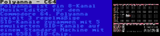 Polyanna - C64 | Polyanna ist ein 8-Kanal Musik-Editor für den Commodore 64. Polyanna spielt 3 regelmäßige SID-Kanäle zusammen mit 5 emulierten SID-Kanäle auf einem Standard Machine mit dem 6581 SID-Chip.