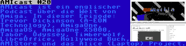 AMIcast #20 | AMIcast ist ein englischer Podcast über die Welt von Amiga. In dieser Episode: Trevor Dickinson (A-EON Technology), AmigaOne, AmigaOS, AmigaOne X5000, Tabor, Odyssey, Timberwolf, LibreOffice, Hollywood Buch, AMIStore und das Alice (Laptop) Project.