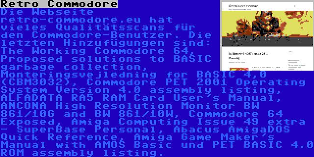 Retro Commodore | Die Webseite retro-commodore.eu hat vieles Qualitätsscans für den Commodore-Benutzer. Die letzten Hinzufügungen sind: The Working Commodore 64, Proposed solutions to BASIC garbage collection, Monteringsvejledning for BASIC 4,0 (CBM3032), Commodore PET 2001 Operating System Version 4.0 assembly listing, ALFADATA RA5 RAM Card User's Manual, ANCONA High Resolution Monitor BW 861/10G and BW 861/10W, Commodore 64 Exposed, Amiga Computing Issue 49 extra - SuperBase Personal, Abacus AmigaDOS Quick Reference, Amiga Game Maker's Manual with AMOS Basic und PET BASIC 4.0 ROM assembly listing.