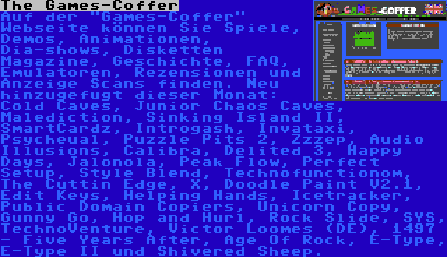 The Games-Coffer | Auf der Games-Coffer Webseite können Sie Spiele, Demos, Animationen, Dia-shows, Disketten Magazine, Geschichte, FAQ, Emulatoren, Rezensionen und Anzeige Scans finden. Neu hinzugefugt dieser Monat: Cold Caves, Junior Chaos Caves, Malediction, Sinking Island II, SmartCardz, Introgash, Invataxi, Psycheual, Puzzle Pits 2, Zzzep, Audio Illusions, Calibra, Delited 3, Happy Days, Jalonola, Peak Flow, Perfect Setup, Style Blend, Technofunctionom, The Cuttin Edge, X, Doodle Paint V2.1, Edit Keys, Helping Hands, Icetracker, Public Domain Copiers, Unicorn Copy, Gunny Go, Hop and Hurl, Rock Slide, SYS, TechnoVenture, Victor Loomes (DE), 1497 - Five Years After, Age Of Rock, E-Type, E-Type II und Shivered Sheep.