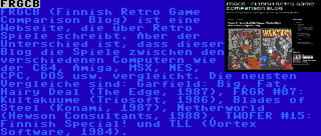 FRGCB | FRGCB (Finnish Retro Game Comparison Blog) ist eine Webseite, die über Retro Spiele schreibt. Aber der Unterschied ist, dass dieser Blog die Spiele zwischen den verschiedenen Computern wie der C64, Amiga, MSX, NES, CPC, DOS usw. vergleicht. Die neusten Vergleiche sind: Garfield: Big, Fat, Hairy Deal (The Edge, 1987), FRGR #07: Kultakuume (Triosoft, 1986), Blades of Steel (Konami, 1987), Netherworld (Hewson Consultants, 1988), TWOFER #15: Finnish Special! und TLL (Vortex Software, 1984).