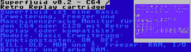 Superfluid v0.2 - C64 / Retro Replay cartridge | Superfluid ist eine Basic Erweiterung, Freezer und Maschinensprache Monitor für den C64 oder C128 mit Retro Replay (oder kompatible) Module. Basic Erweiterung: Funktionstasten, ON, OFF, KILL, OLD, MON und $. Freezer: RAM, I/O Register und Farbe RAM.