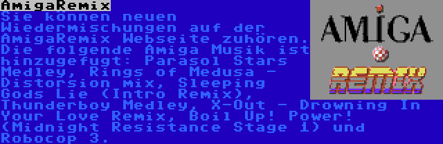 AmigaRemix | Sie können neuen Wiedermischungen auf der AmigaRemix Webseite zuhören. Die folgende Amiga Musik ist hinzugefugt: Parasol Stars Medley, Rings of Medusa - Distorsion mix, Sleeping Gods Lie (Intro Remix), Thunderboy Medley, X-Out - Drowning In Your Love Remix, Boil Up! Power! (Midnight Resistance Stage 1) und Robocop 3.