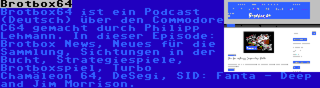 Brotbox64 | Brotbox64 ist ein Podcast (Deutsch) über den Commodore C64 gemacht durch Philipp Lehmann. In dieser Episode: Brotbox News, Neues für die Sammlung, Sichtungen in der Bucht, Strategiespiele, Brotboxspiel, Turbo Chamäleon 64, DeSegi, SID: Fanta - Deep and Jim Morrison.