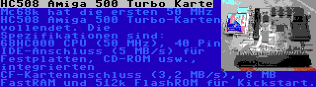 HC508 Amiga 500 Turbo Karte | Mc68k hat die ersten 50 MHz HC508 Amiga 500 Turbo-Karten vollendet. Die Spezifikationen sind: 68HC000 CPU (50 MHz), 40 Pin IDE-Anschluss (5 MB/s) für Festplatten, CD-ROM usw., integrierten CF-Kartenanschluss (3,2 MB/s), 8 MB FastRAM und 512k FlashROM für Kickstart.