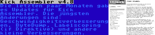 Kick Assembler v4.8 | Die letzten paar Monaten gab es Updates für Kick Assembler. Die jüngsten Änderungen sind: Geschwindigkeitsverbesserungen, ByteDump, Labelscoping (if Direktive) und andere kleine Verbesserungen.