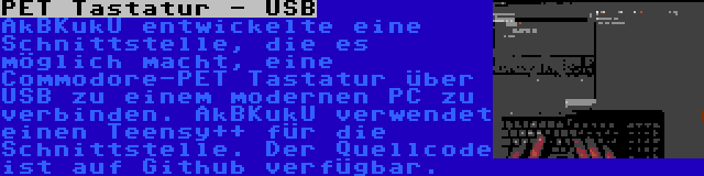 PET Tastatur - USB | AkBKukU entwickelte eine Schnittstelle, die es möglich macht, eine Commodore-PET Tastatur über USB zu einem modernen PC zu verbinden. AkBKukU verwendet einen Teensy++ für die Schnittstelle. Der Quellcode ist auf Github verfügbar.