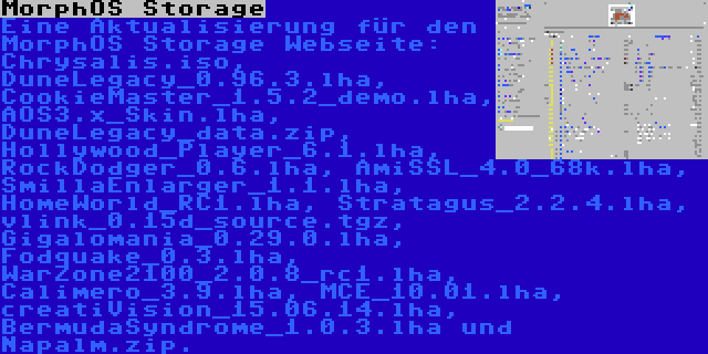 MorphOS Storage | Eine Aktualisierung für den MorphOS Storage Webseite: Chrysalis.iso, DuneLegacy_0.96.3.lha, CookieMaster_1.5.2_demo.lha, AOS3.x_Skin.lha, DuneLegacy_data.zip, Hollywood_Player_6.1.lha, RockDodger_0.6.lha, AmiSSL_4.0_68k.lha, SmillaEnlarger_1.1.lha, HomeWorld_RC1.lha, Stratagus_2.2.4.lha, vlink_0.15d_source.tgz, Gigalomania_0.29.0.lha, Fodquake_0.3.lha, WarZone2100_2.0.8_rc1.lha, Calimero_3.9.lha, MCE_10.01.lha, creatiVision_15.06.14.lha, BermudaSyndrome_1.0.3.lha und Napalm.zip.