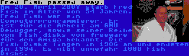 Fred Fish passed away. | Am 20. April 2007 starb Fred Fish im Alter von 54 Jahren. Fred Fish war ein Computerprogrammierer. Er ist für die Arbeit am GNU Debugger, sowie seiner Reihe von Fish disks von freeware für den Amiga bekannt. Die Fish Disks fingen in 1986 an und endeten in 1994. Es gibt ungefähr 1000 Fish Disks.