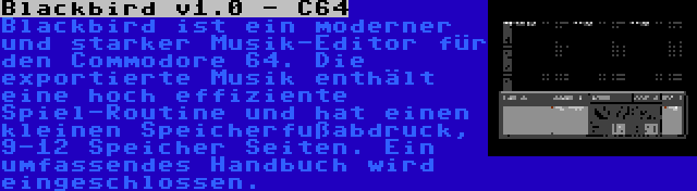 Blackbird v1.0 - C64 | Blackbird ist ein moderner und starker Musik-Editor für den Commodore 64. Die exportierte Musik enthält eine hoch effiziente Spiel-Routine und hat einen kleinen Speicherfußabdruck, 9-12 Speicher Seiten. Ein umfassendes Handbuch wird eingeschlossen.