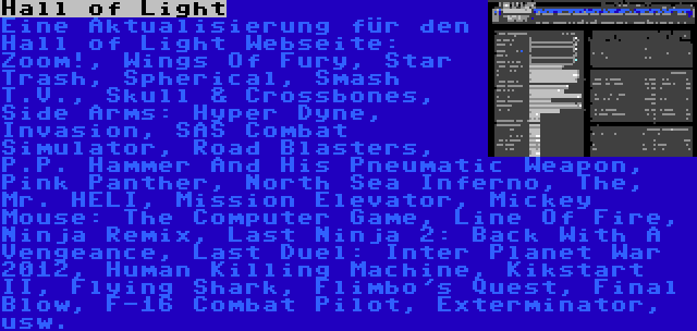 Hall of Light | Eine Aktualisierung für den Hall of Light Webseite: Zoom!, Wings Of Fury, Star Trash, Spherical, Smash T.V., Skull & Crossbones, Side Arms: Hyper Dyne, Invasion, SAS Combat Simulator, Road Blasters, P.P. Hammer And His Pneumatic Weapon, Pink Panther, North Sea Inferno, The, Mr. HELI, Mission Elevator, Mickey Mouse: The Computer Game, Line Of Fire, Ninja Remix, Last Ninja 2: Back With A Vengeance, Last Duel: Inter Planet War 2012, Human Killing Machine, Kikstart II, Flying Shark, Flimbo's Quest, Final Blow, F-16 Combat Pilot, Exterminator, usw.