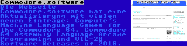 Commodore.software | Die Webseite Commodore.software hat eine Aktualisierung mit vielen neuen Einträge: Compute's Machine Language Games for the Commodore 64, Commodore 64 Assembly Language Arcade Programming und VIC-20 Software Releases of 2016.