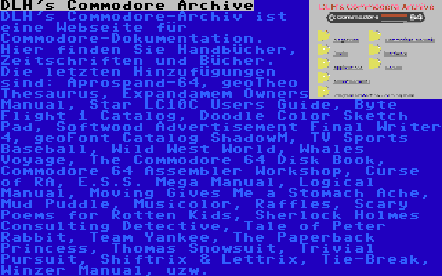 DLH's Commodore Archive | DLH's Commodore-Archiv ist eine Webseite für Commodore-Dokumentation. Hier finden Sie Handbücher, Zeitschriften und Bücher. Die letzten Hinzufügungen sind: Aprospand-64, geoTheo Thesaurus, Expandamem Owners Manual, Star LC10C Users Guide, Byte Flight 1 Catalog, Doodle Color Sketch Pad, Softwood Advertisement Final Writer 4, geoFont Catalog ShadowM, TV Sports Baseball, Wild West World, Whales Voyage, The Commodore 64 Disk Book, Commodore 64 Assembler Workshop, Curse of RA, E.S.S. Mega Manual, Logical Manual, Moving Gives Me a Stomach Ache, Mud Puddle, Musicolor, Raffles, Scary Poems for Rotten Kids, Sherlock Holmes Consulting Detective, Tale of Peter Rabbit, Team Yankee, The Paperback Princess, Thomas Snowsuit, Trivial Pursuit, Shiftrix & Lettrix, Tie-Break, Winzer Manual, uzw.