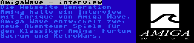 AmigaWave - interview | Die Webseite Generation Amiga hatte ein Interview mit Enrique von Amiga Wave. Amiga Wave entwickelt zwei neue Abenteuer-Spiele für den Klassiker Amiga: Furtum Sacrum und RetroWars.