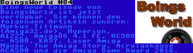 BoingsWorld #84 | Eine neue Episode von BoingsWorld ist jetzt verfügbar. Sie können den folgenden Artikeln zuhören: Markus Tillmann (Amiga32.de), Hyperion, A1222, AmigaOS 4.1 FE, HC508 - A500, KA37, Laser Amiga Mäuse, The Amiga Story, Acrylgehäuse ACA500 und die Amiga Game Award 2016.