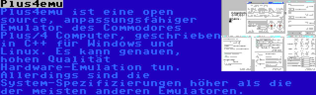 Plus4emu | Plus4emu ist eine open source, anpassungsfähiger Emulator des Commodores Plus/4 Computer, geschrieben in C++ für Windows und Linux. Es kann genauen, hohen Qualität Hardware-Emulation tun. Allerdings sind die System-Spezifizierungen höher als die der meisten anderen Emulatoren.