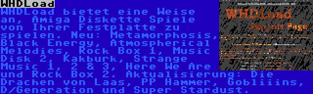 WHDLoad | WHDLoad bietet eine Weise an, Amiga Diskette Spiele von Ihrer Festplatte zu spielen. Neu: Metamorphosis, Black Energy, Atmospherical Melodies, Rock Box 1, Music Disk 2, Kakburk, Strange Music 1, 2 & 3, Here We Are und Rock Box 2. Aktualisierung: Die Drachen von Laas, PP Hammer, Gobliiins, D/Generation und Super Stardust.