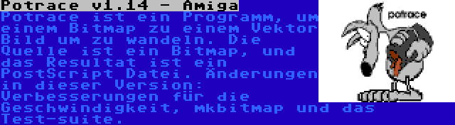 Potrace v1.14 - Amiga | Potrace ist ein Programm, um einem Bitmap zu einem Vektor Bild um zu wandeln. Die Quelle ist ein Bitmap, und das Resultat ist ein PostScript Datei. Änderungen in dieser Version: Verbesserungen für die Geschwindigkeit, mkbitmap und das Test-suite.