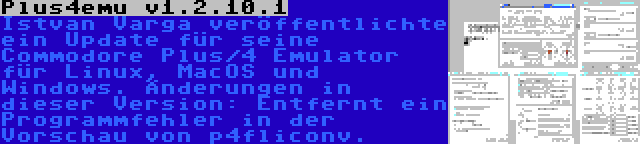 Plus4emu v1.2.10.1 | Istvan Varga veröffentlichte ein Update für seine Commodore Plus/4 Emulator für Linux, MacOS und Windows. Änderungen in dieser Version: Entfernt ein Programmfehler in der Vorschau von p4fliconv.