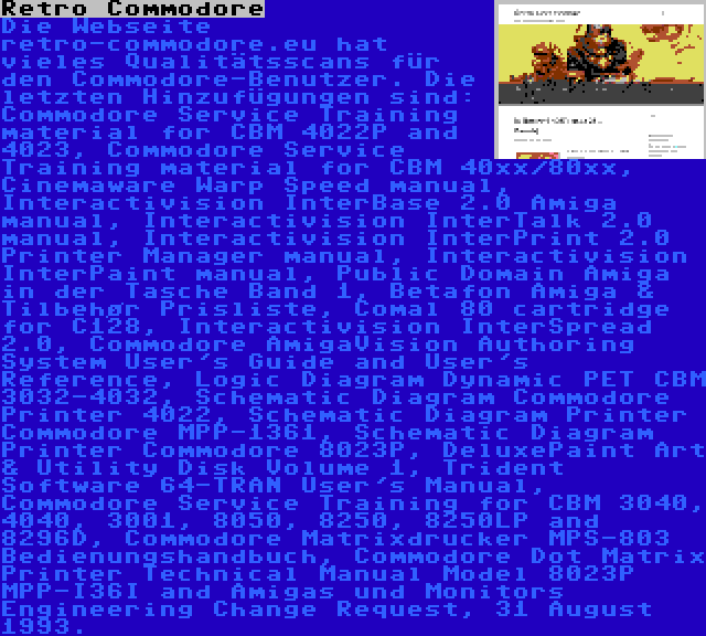 Retro Commodore | Die Webseite retro-commodore.eu hat vieles Qualitätsscans für den Commodore-Benutzer. Die letzten Hinzufügungen sind: Commodore Service Training material for CBM 4022P and 4023, Commodore Service Training material for CBM 40xx/80xx, Cinemaware Warp Speed manual, Interactivision InterBase 2.0 Amiga manual, Interactivision InterTalk 2.0 manual, Interactivision InterPrint 2.0 Printer Manager manual, Interactivision InterPaint manual, Public Domain Amiga in der Tasche Band 1, Betafon Amiga & Tilbehør Prisliste, Comal 80 cartridge for C128, Interactivision InterSpread 2.0, Commodore AmigaVision Authoring System User's Guide and User's Reference, Logic Diagram Dynamic PET CBM 3032-4032, Schematic Diagram Commodore Printer 4022, Schematic Diagram Printer Commodore MPP-1361, Schematic Diagram Printer Commodore 8023P, DeluxePaint Art & Utility Disk Volume 1, Trident Software 64-TRAN User's Manual, Commodore Service Training for CBM 3040, 4040, 3001, 8050, 8250, 8250LP and 8296D, Commodore Matrixdrucker MPS-803 Bedienungshandbuch, Commodore Dot Matrix Printer Technical Manual Model 8023P MPP-I36I and Amigas und Monitors Engineering Change Request, 31 August 1993.