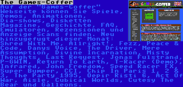 The Games-Coffer | Auf der Games-Coffer Webseite können Sie Spiele, Demos, Animationen, Dia-shows, Disketten Magazine, Geschichte, FAQ, Emulatoren, Rezensionen und Anzeige Scans finden. Neu hinzugefugt dieser Monat: Shred With Me, Allright!, Fezz, Peace & Code, Danys Voice, The Driver, Mere Assumption, Divine Incarnation, Misty Thoughts, Last Request, Jonas Fulstrand, P-GWIN, Return To Earth, T-Racer (Demo), Infrared, John Freedom, Speed Racer FX, Super Bumper, CCI, Chip In Paris 1, 2 & 3, The Party 1995, Oepir Risti 6, Act Of War, Aisle, Cubical Worlds, Cutesy The Bear und Galleons.
