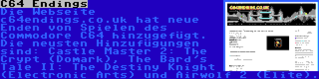 C64 Endings | Die Webseite c64endings.co.uk hat neue Enden von Spielen des Commodore C64 hinzugefügt. Die neusten Hinzufügungen sind: Castle Master 2: The Crypt (Domark), The Bard's Tale II: The Destiny Knight (Electronic Arts) und Airwolf 2 (Elite).