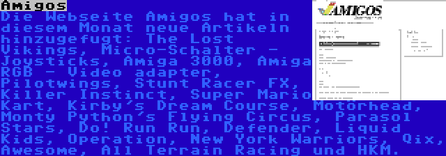 Amigos | Die Webseite Amigos hat in diesem Monat neue Artikeln hinzugefugt: The Lost Vikings, Micro-Schalter - Joysticks, Amiga 3000, Amiga RGB - Video adapter, Pilotwings, Stunt Racer FX, Killer Instinct, Super Mario Kart, Kirby's Dream Course, Motörhead, Monty Python's Flying Circus, Parasol Stars, Do! Run Run, Defender, Liquid Kids, Operation, New York Warriors, Qix, Awesome, All Terrain Racing und HKM.