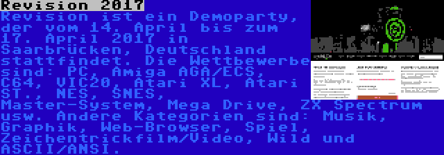 Revision 2017 | Revision ist ein Demoparty, der vom 14. April bis zum 17. April 2017 in Saarbrücken, Deutschland stattfindet. Die Wettbewerbe sind: PC, Amiga AGA/ECS, C64, VIC20, Atari XL, Atari ST., NES, SNES, Master-System, Mega Drive, ZX Spectrum usw. Andere Kategorien sind: Musik, Graphik, Web-Browser, Spiel, Zeichentrickfilm/Video, Wild und ASCII/ANSI.