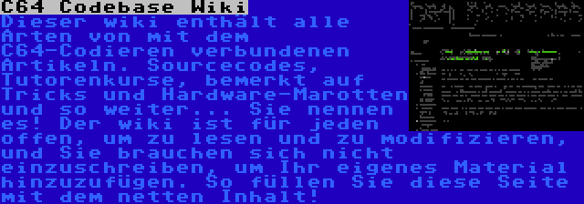 C64 Codebase Wiki | Dieser wiki enthält alle Arten von mit dem C64-Codieren verbundenen Artikeln. Sourcecodes, Tutorenkurse, bemerkt auf Tricks und Hardware-Marotten und so weiter... Sie nennen es! Der wiki ist für jeden offen, um zu lesen und zu modifizieren, und Sie brauchen sich nicht einzuschreiben, um Ihr eigenes Material hinzuzufügen. So füllen Sie diese Seite mit dem netten Inhalt!