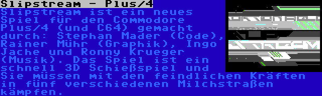 Slipstream - Plus/4 | Slipstream ist ein neues Spiel für den Commodore Plus/4 (und C64) gemacht durch: Stephan Mader (Code), Rainer Mühr (Graphik), Ingo Jache und Ronny Krueger (Musik). Das Spiel ist ein schnell 3D Schießspiel und Sie müssen mit den feindlichen Kräften in fünf verschiedenen Milchstraßen kämpfen.
